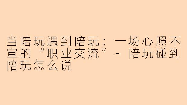 当陪玩遇到陪玩：一场心照不宣的“职业交流”