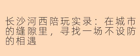 长沙河西陪玩实录：在城市的缝隙里，寻找一场不设防的相遇