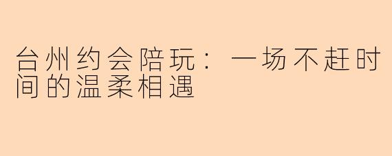 台州约会陪玩：一场不赶时间的温柔相遇