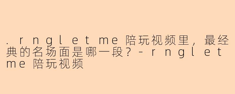 .rngletme陪玩视频里，最经典的名场面是哪一段？