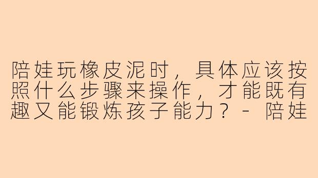 陪娃玩橡皮泥时，具体应该按照什么步骤来操作，才能既有趣又能锻炼孩子能力？