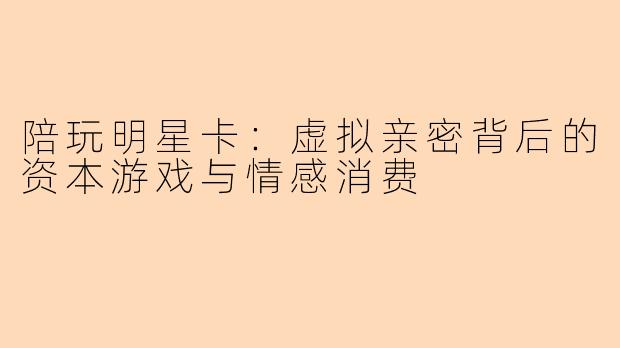 陪玩明星卡：虚拟亲密背后的资本游戏与情感消费