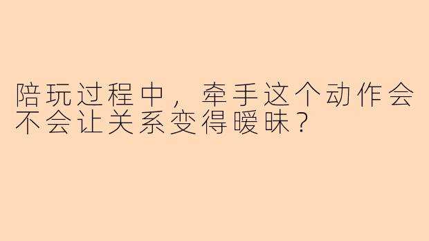 陪玩过程中，牵手这个动作会不会让关系变得暧昧？