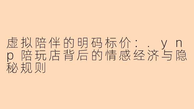 虚拟陪伴的明码标价：.ynp陪玩店背后的情感经济与隐秘规则