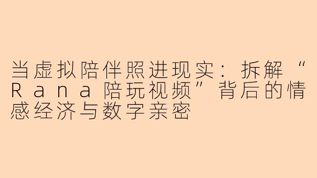 当虚拟陪伴照进现实：拆解“Rana陪玩视频”背后的情感经济与数字亲密