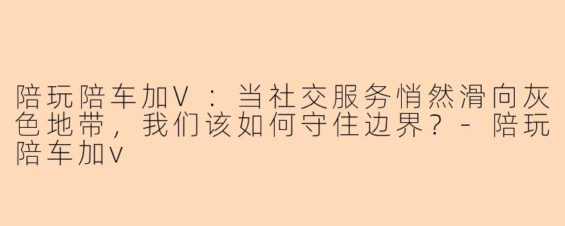 陪玩陪车加V：当社交服务悄然滑向灰色地带，我们该如何守住边界？