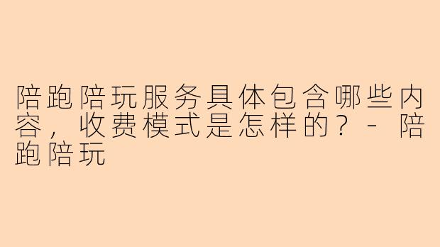 陪跑陪玩服务具体包含哪些内容，收费模式是怎样的？