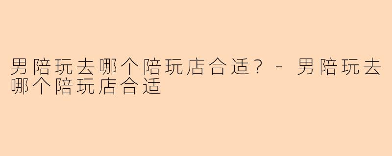 男陪玩去哪个陪玩店合适？