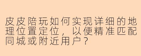 皮皮陪玩如何实现详细的地理位置定位，以便精准匹配同城或附近用户？