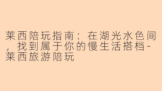 莱西陪玩指南：在湖光水色间，找到属于你的慢生活搭档