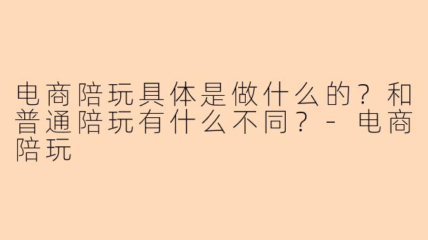 电商陪玩具体是做什么的？和普通陪玩有什么不同？