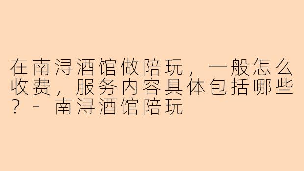 在南浔酒馆做陪玩，一般怎么收费，服务内容具体包括哪些？