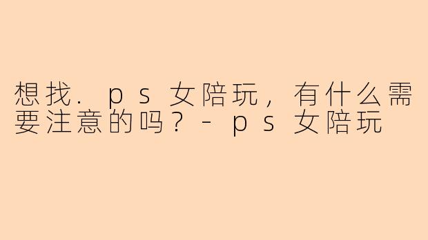 想找.ps女陪玩，有什么需要注意的吗？