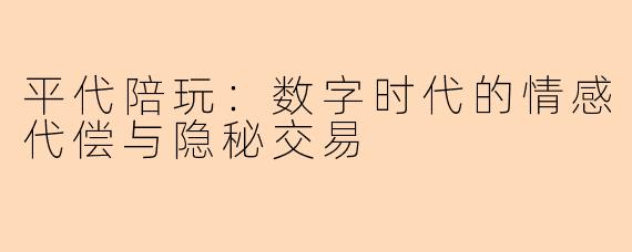 平代陪玩：数字时代的情感代偿与隐秘交易