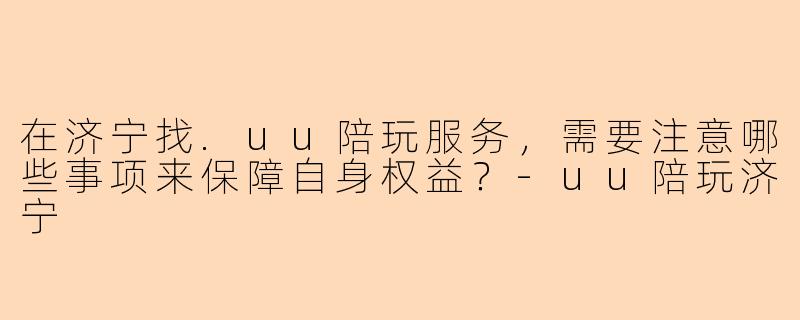 在济宁找.uu陪玩服务，需要注意哪些事项来保障自身权益？
