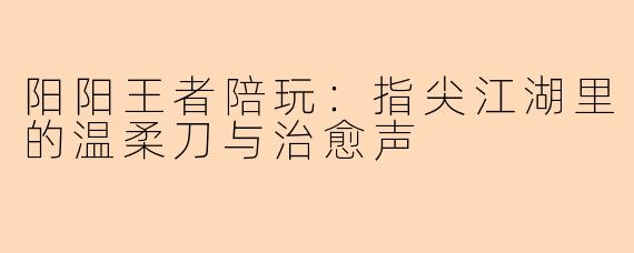 阳阳王者陪玩：指尖江湖里的温柔刀与治愈声