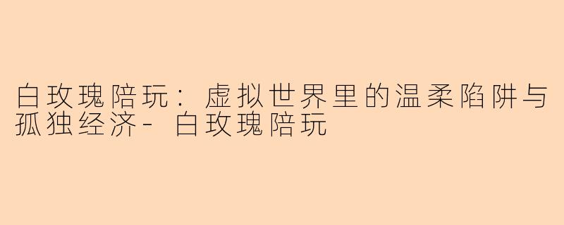 白玫瑰陪玩：虚拟世界里的温柔陷阱与孤独经济
