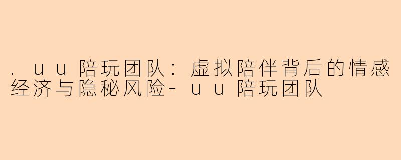 .uu陪玩团队：虚拟陪伴背后的情感经济与隐秘风险