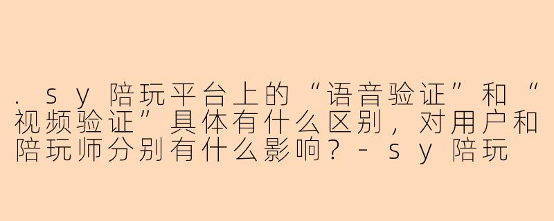 .sy陪玩平台上的“语音验证”和“视频验证”具体有什么区别，对用户和陪玩师分别有什么影响？