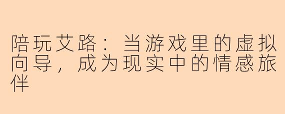 陪玩艾路：当游戏里的虚拟向导，成为现实中的情感旅伴
