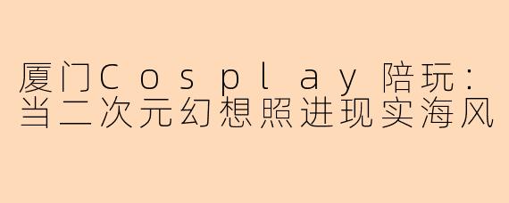 厦门Cosplay陪玩：当二次元幻想照进现实海风