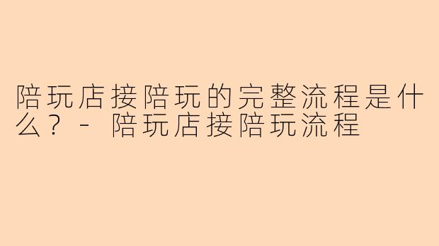 陪玩店接陪玩的完整流程是什么？