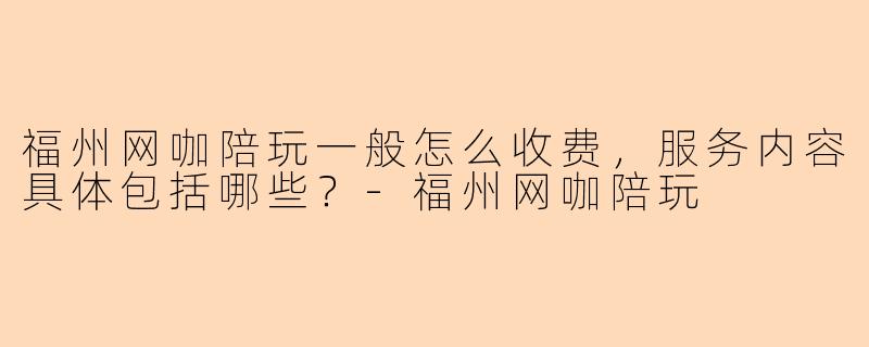 福州网咖陪玩一般怎么收费，服务内容具体包括哪些？