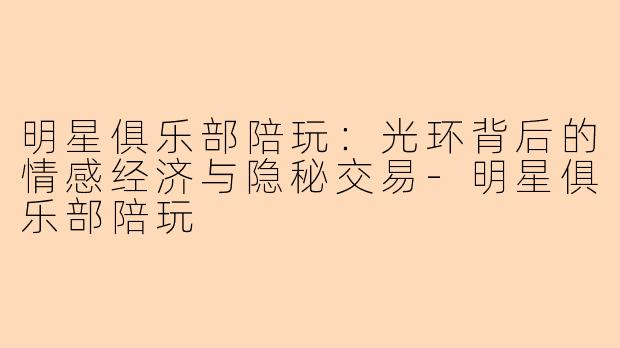 明星俱乐部陪玩：光环背后的情感经济与隐秘交易