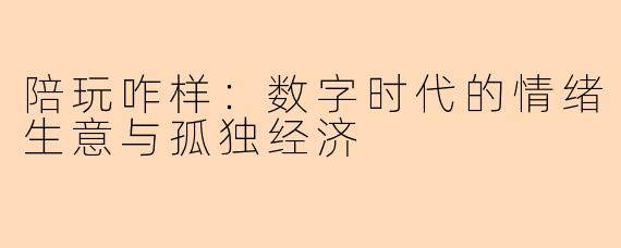 陪玩咋样：数字时代的情绪生意与孤独经济