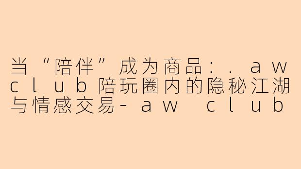 当“陪伴”成为商品：.awclub陪玩圈内的隐秘江湖与情感交易