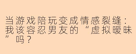 当游戏陪玩变成情感裂缝：我该容忍男友的“虚拟暧昧”吗？