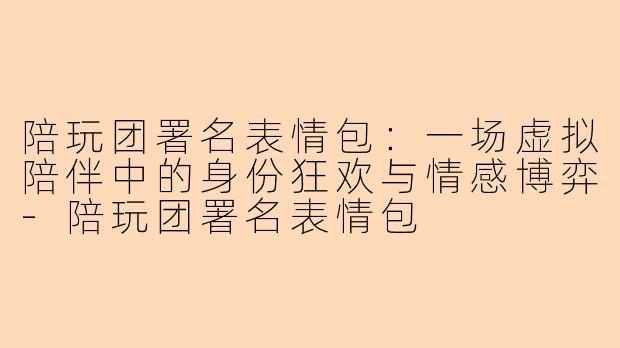 陪玩团署名表情包：一场虚拟陪伴中的身份狂欢与情感博弈
