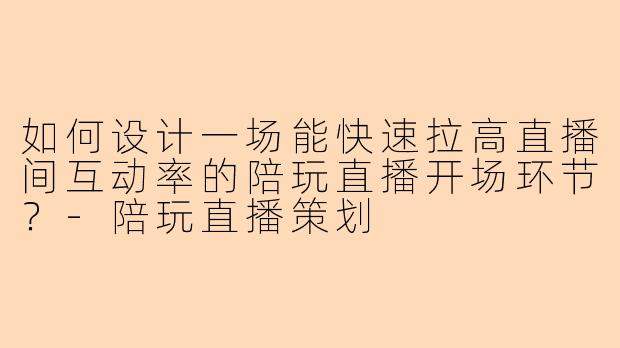 如何设计一场能快速拉高直播间互动率的陪玩直播开场环节？