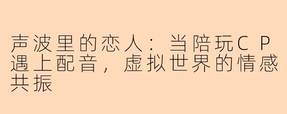 声波里的恋人：当陪玩CP遇上配音，虚拟世界的情感共振