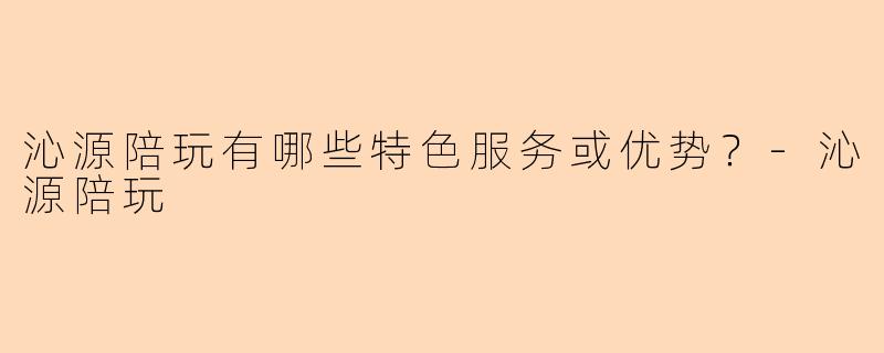 沁源陪玩有哪些特色服务或优势？
