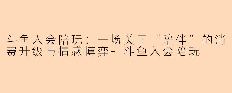 斗鱼入会陪玩：一场关于“陪伴”的消费升级与情感博弈