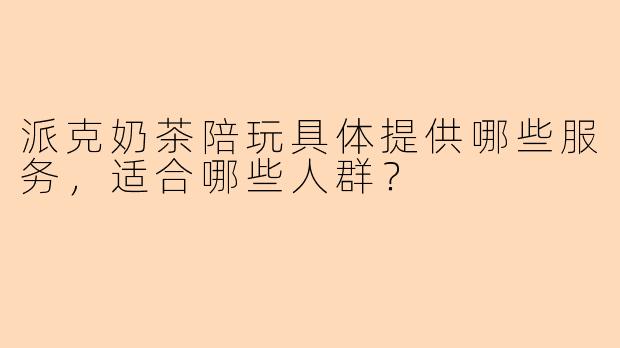 派克奶茶陪玩具体提供哪些服务，适合哪些人群？