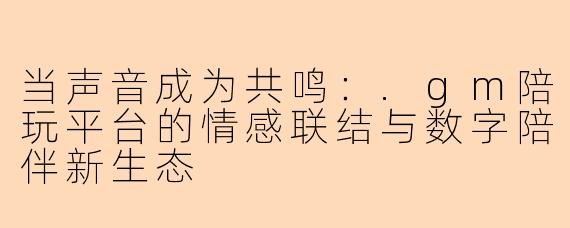 当声音成为共鸣：.gm陪玩平台的情感联结与数字陪伴新生态