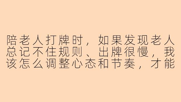 陪老人打牌时，如果发现老人总记不住规则、出牌很慢，我该怎么调整心态和节奏，才能让双方都开心？