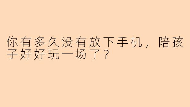 你有多久没有放下手机，陪孩子好好玩一场了？