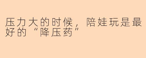 压力大的时候，陪娃玩是最好的“降压药”