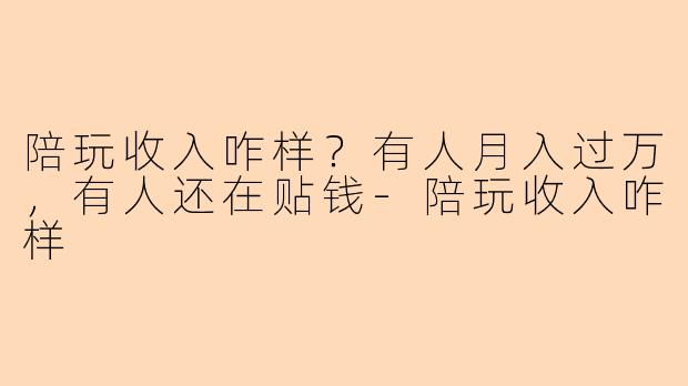 陪玩收入咋样？有人月入过万，有人还在贴钱