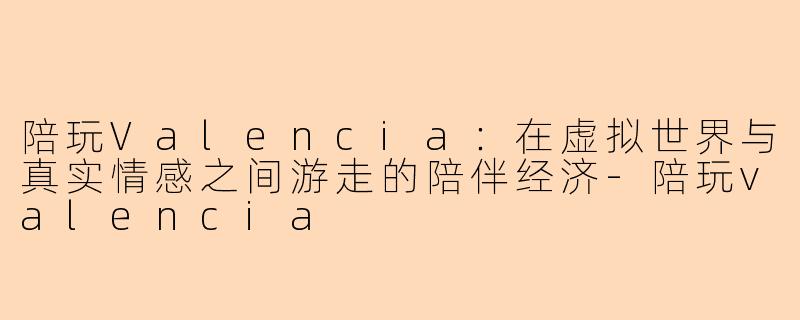 陪玩Valencia：在虚拟世界与真实情感之间游走的陪伴经济