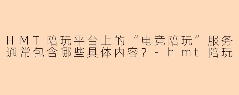 HMT陪玩平台上的“电竞陪玩”服务通常包含哪些具体内容？