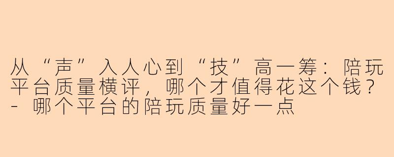 从“声”入人心到“技”高一筹：陪玩平台质量横评，哪个才值得花这个钱？