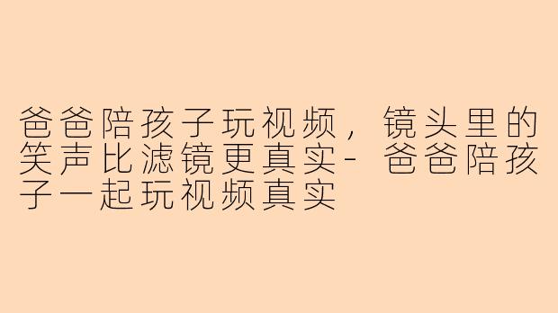 爸爸陪孩子玩视频，镜头里的笑声比滤镜更真实