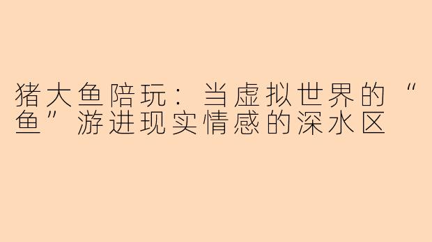 猪大鱼陪玩：当虚拟世界的“鱼”游进现实情感的深水区