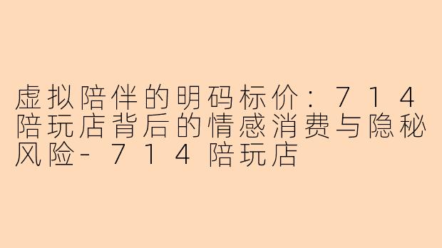虚拟陪伴的明码标价：714陪玩店背后的情感消费与隐秘风险