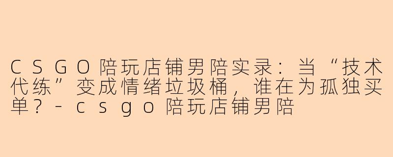 CSGO陪玩店铺男陪实录：当“技术代练”变成情绪垃圾桶，谁在为孤独买单？
