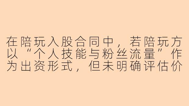 在陪玩入股合同中，若陪玩方以“个人技能与粉丝流量”作为出资形式，但未明确评估价值与退出机制，后续发生纠纷时，该出资如何认定法律效力？